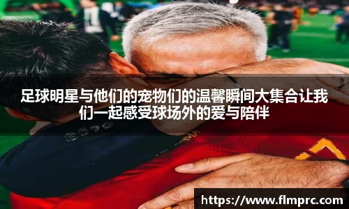 足球明星与他们的宠物们的温馨瞬间大集合让我们一起感受球场外的爱与陪伴
